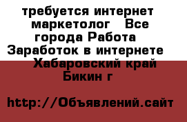 требуется интернет- маркетолог - Все города Работа » Заработок в интернете   . Хабаровский край,Бикин г.